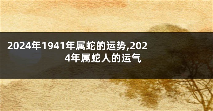 2024年1941年属蛇的运势,2024年属蛇人的运气