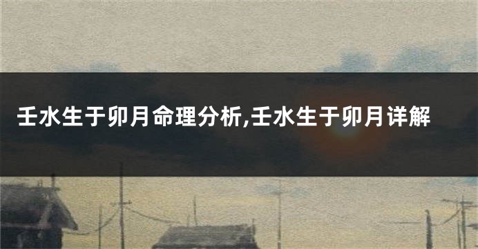 壬水生于卯月命理分析,壬水生于卯月详解