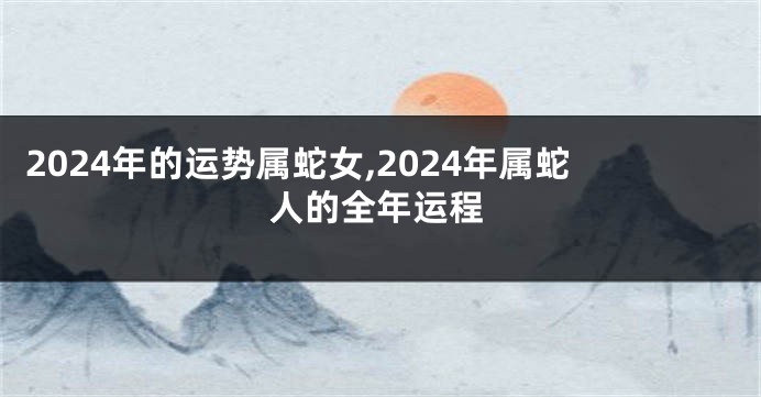2024年的运势属蛇女,2024年属蛇人的全年运程