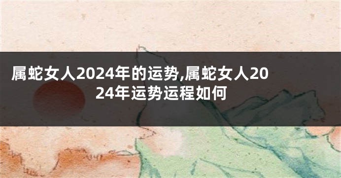 属蛇女人2024年的运势,属蛇女人2024年运势运程如何