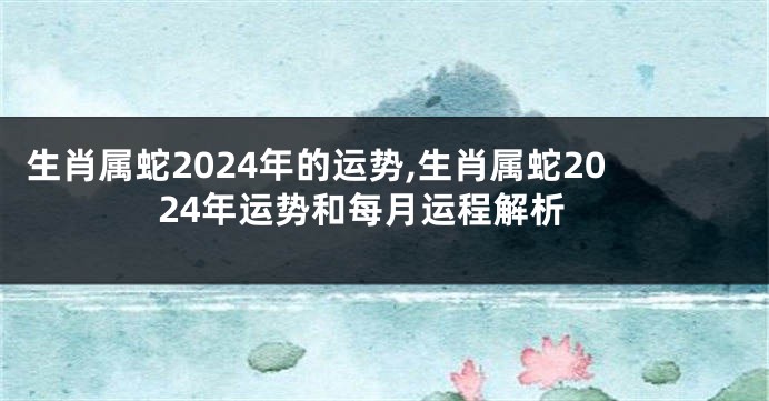 生肖属蛇2024年的运势,生肖属蛇2024年运势和每月运程解析