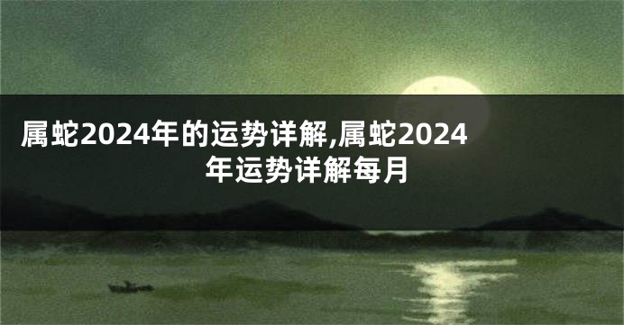 属蛇2024年的运势详解,属蛇2024年运势详解每月