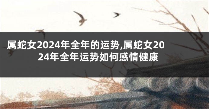 属蛇女2024年全年的运势,属蛇女2024年全年运势如何感情健康