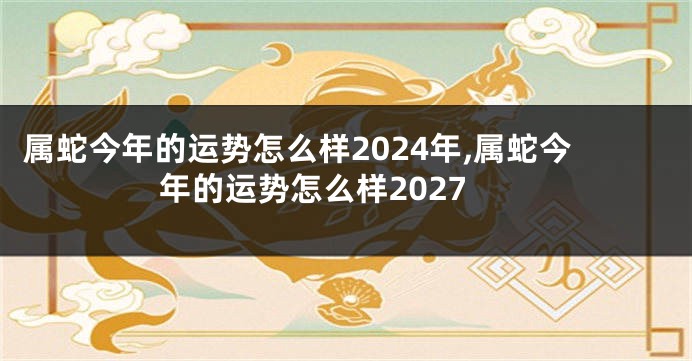 属蛇今年的运势怎么样2024年,属蛇今年的运势怎么样2027