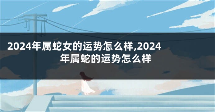2024年属蛇女的运势怎么样,2024年属蛇的运势怎么样