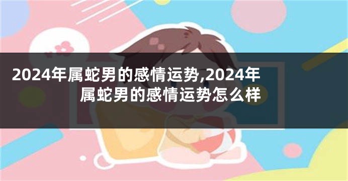 2024年属蛇男的感情运势,2024年属蛇男的感情运势怎么样