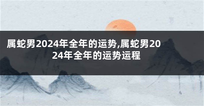属蛇男2024年全年的运势,属蛇男2024年全年的运势运程
