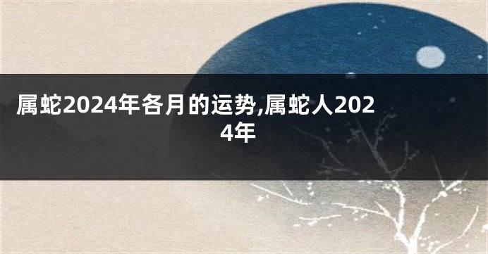 属蛇2024年各月的运势,属蛇人2024年