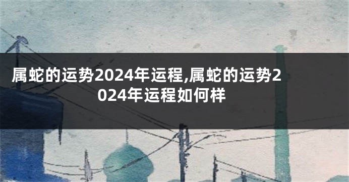 属蛇的运势2024年运程,属蛇的运势2024年运程如何样