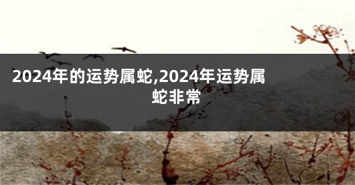 2024年的运势属蛇,2024年运势属蛇非常