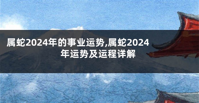 属蛇2024年的事业运势,属蛇2024年运势及运程详解