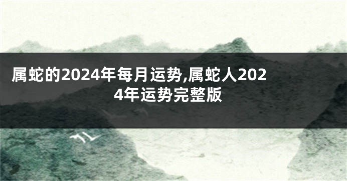 属蛇的2024年每月运势,属蛇人2024年运势完整版