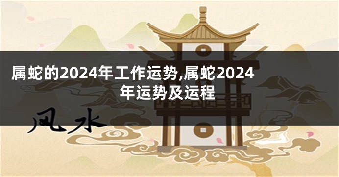属蛇的2024年工作运势,属蛇2024年运势及运程