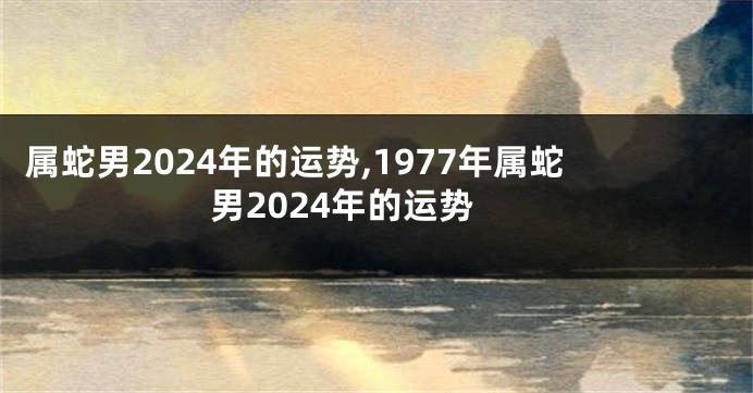 属蛇男2024年的运势,1977年属蛇男2024年的运势