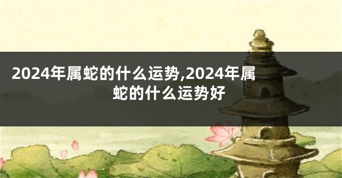 2024年属蛇的什么运势,2024年属蛇的什么运势好