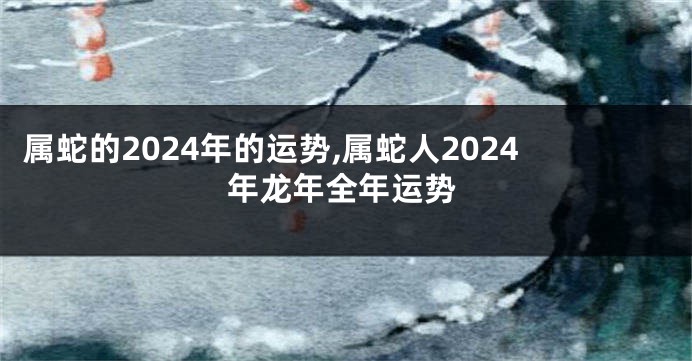 属蛇的2024年的运势,属蛇人2024年龙年全年运势