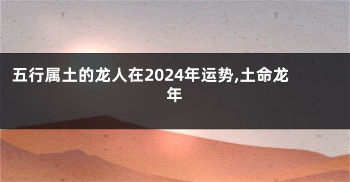 五行属土的龙人在2024年运势,土命龙年