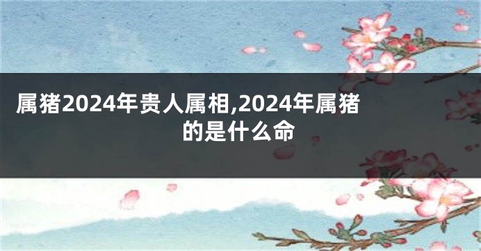 属猪2024年贵人属相,2024年属猪的是什么命