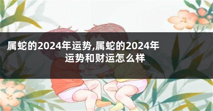 属蛇的2024年运势,属蛇的2024年运势和财运怎么样