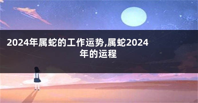2024年属蛇的工作运势,属蛇2024年的运程