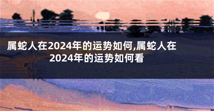 属蛇人在2024年的运势如何,属蛇人在2024年的运势如何看