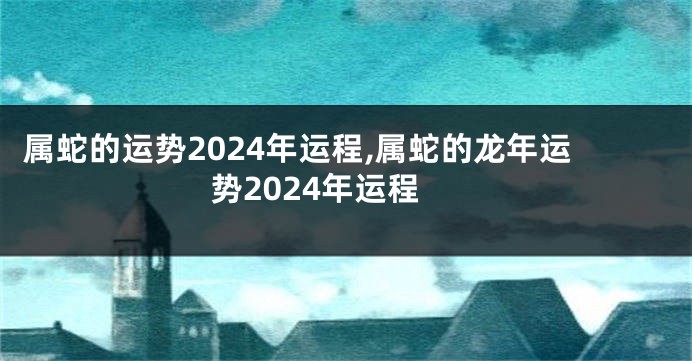 属蛇的运势2024年运程,属蛇的龙年运势2024年运程