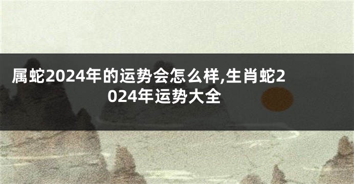 属蛇2024年的运势会怎么样,生肖蛇2024年运势大全