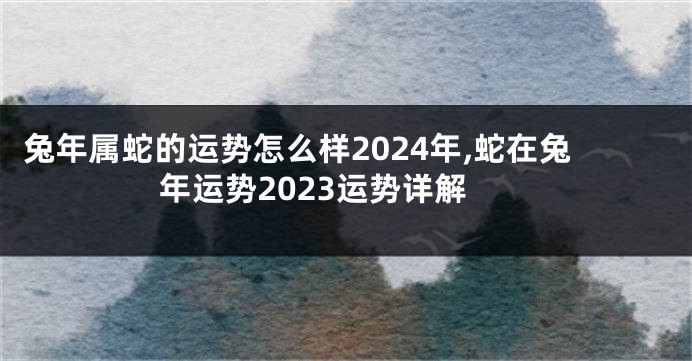 兔年属蛇的运势怎么样2024年,蛇在兔年运势2023运势详解