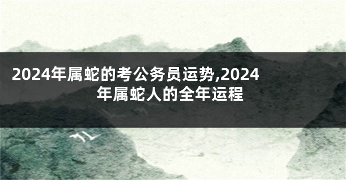 2024年属蛇的考公务员运势,2024年属蛇人的全年运程