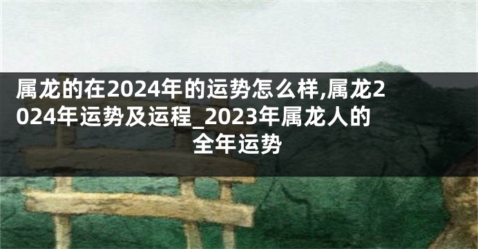 属龙的在2024年的运势怎么样,属龙2024年运势及运程_2023年属龙人的全年运势