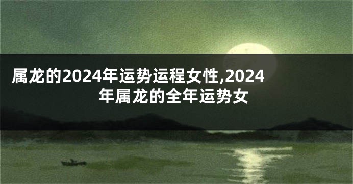 属龙的2024年运势运程女性,2024年属龙的全年运势女
