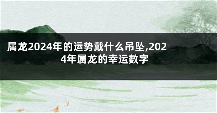 属龙2024年的运势戴什么吊坠,2024年属龙的幸运数字