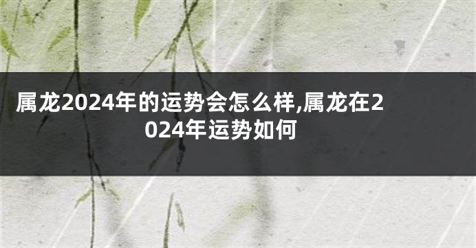 属龙2024年的运势会怎么样,属龙在2024年运势如何