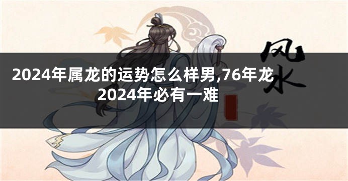 2024年属龙的运势怎么样男,76年龙2024年必有一难