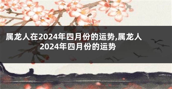 属龙人在2024年四月份的运势,属龙人2024年四月份的运势
