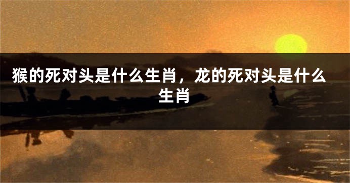 猴的死对头是什么生肖，龙的死对头是什么生肖