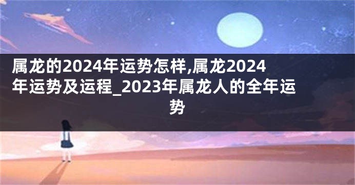 属龙的2024年运势怎样,属龙2024年运势及运程_2023年属龙人的全年运势
