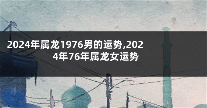 2024年属龙1976男的运势,2024年76年属龙女运势