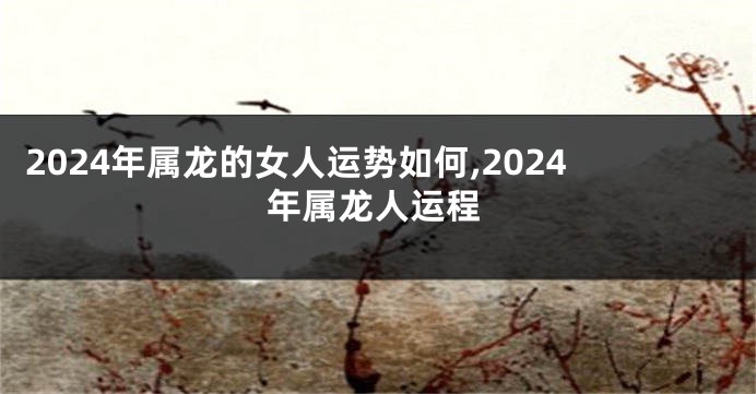 2024年属龙的女人运势如何,2024年属龙人运程
