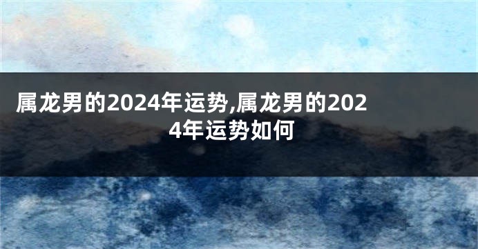 属龙男的2024年运势,属龙男的2024年运势如何