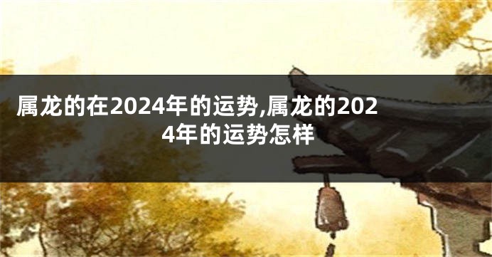 属龙的在2024年的运势,属龙的2024年的运势怎样