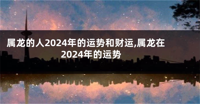 属龙的人2024年的运势和财运,属龙在2024年的运势