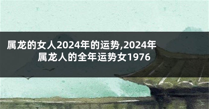 属龙的女人2024年的运势,2024年属龙人的全年运势女1976