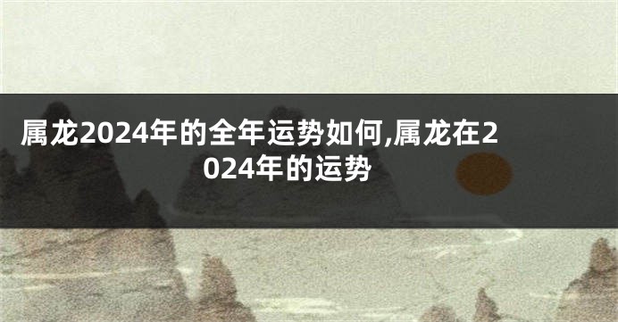 属龙2024年的全年运势如何,属龙在2024年的运势