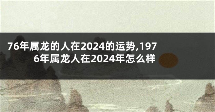 76年属龙的人在2024的运势,1976年属龙人在2024年怎么样