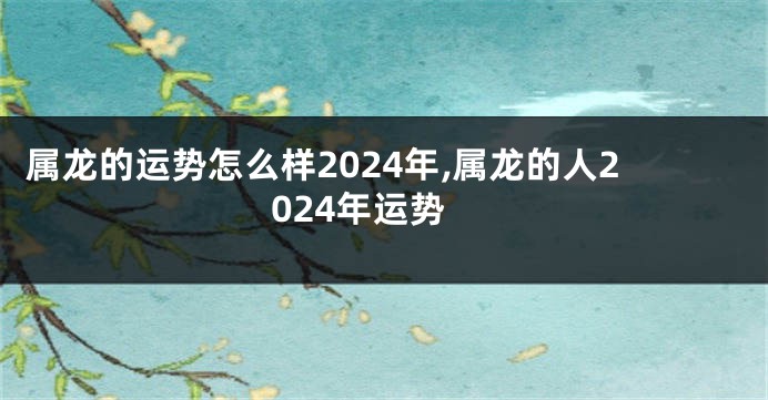 属龙的运势怎么样2024年,属龙的人2024年运势