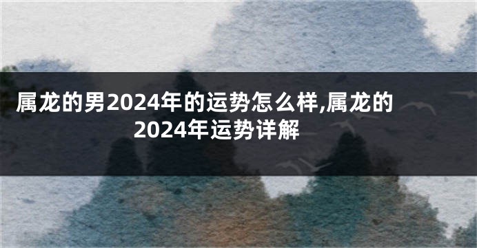 属龙的男2024年的运势怎么样,属龙的2024年运势详解