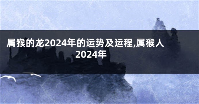 属猴的龙2024年的运势及运程,属猴人2024年