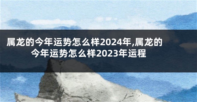 属龙的今年运势怎么样2024年,属龙的今年运势怎么样2023年运程