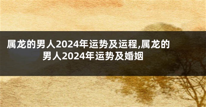 属龙的男人2024年运势及运程,属龙的男人2024年运势及婚姻